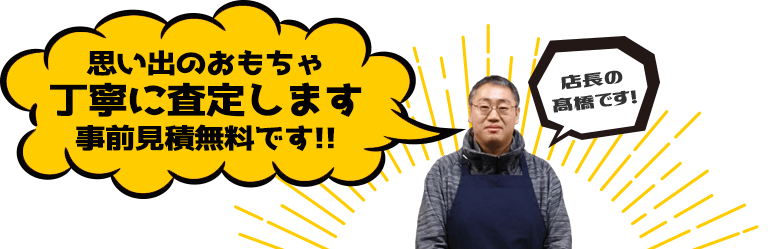 店長の髙橋です。思い出のおもちゃ、丁寧に拝見致します。事前見積無料です!!